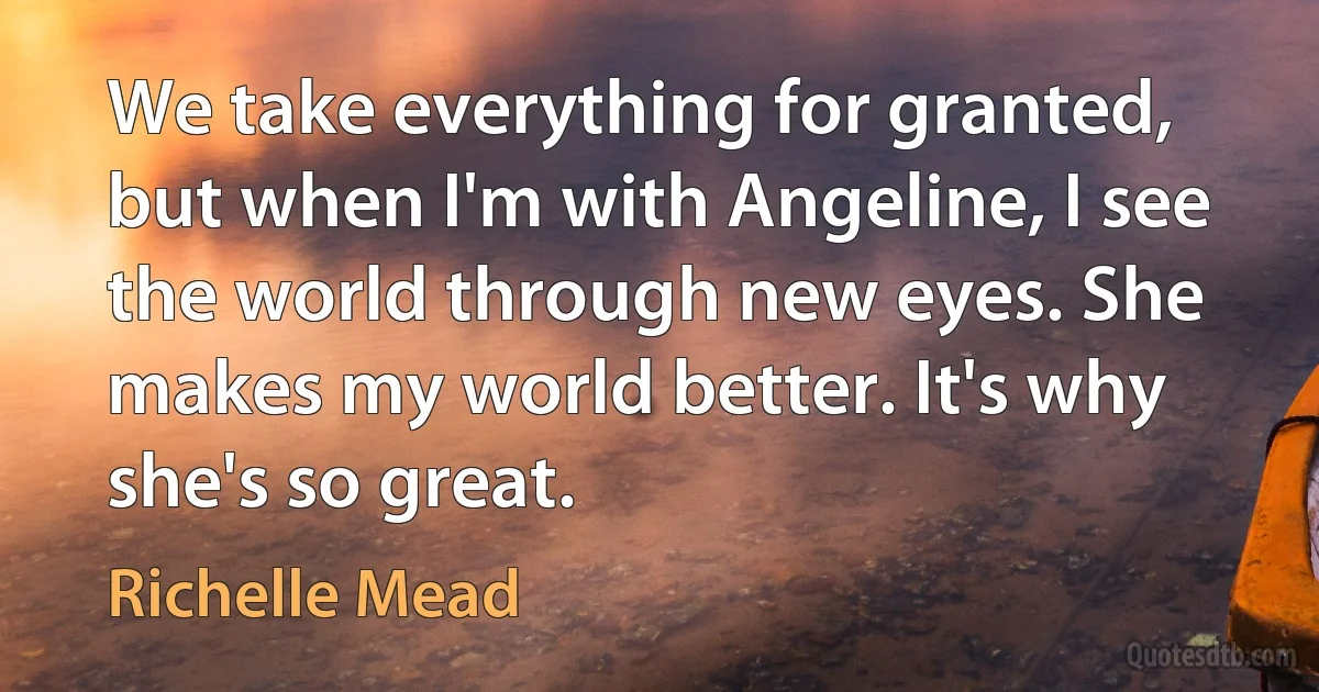 We take everything for granted, but when I'm with Angeline, I see the world through new eyes. She makes my world better. It's why she's so great. (Richelle Mead)