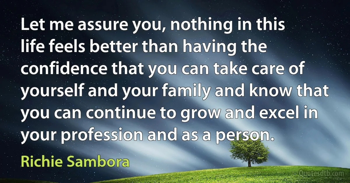 Let me assure you, nothing in this life feels better than having the confidence that you can take care of yourself and your family and know that you can continue to grow and excel in your profession and as a person. (Richie Sambora)