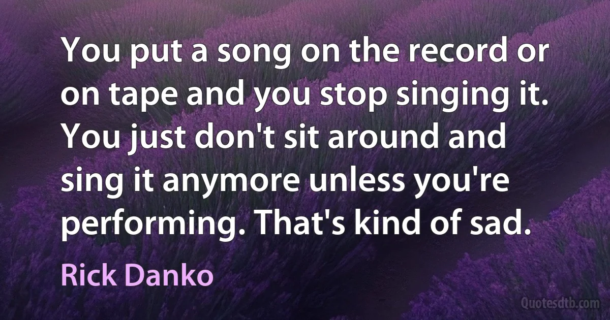 You put a song on the record or on tape and you stop singing it. You just don't sit around and sing it anymore unless you're performing. That's kind of sad. (Rick Danko)