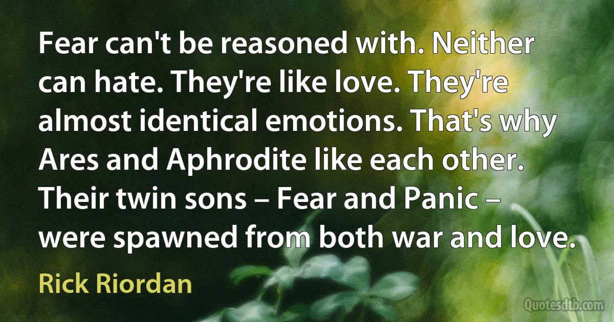 Fear can't be reasoned with. Neither can hate. They're like love. They're almost identical emotions. That's why Ares and Aphrodite like each other. Their twin sons – Fear and Panic – were spawned from both war and love. (Rick Riordan)