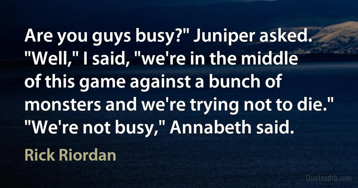 Are you guys busy?" Juniper asked.
"Well," I said, "we're in the middle of this game against a bunch of monsters and we're trying not to die."
"We're not busy," Annabeth said. (Rick Riordan)