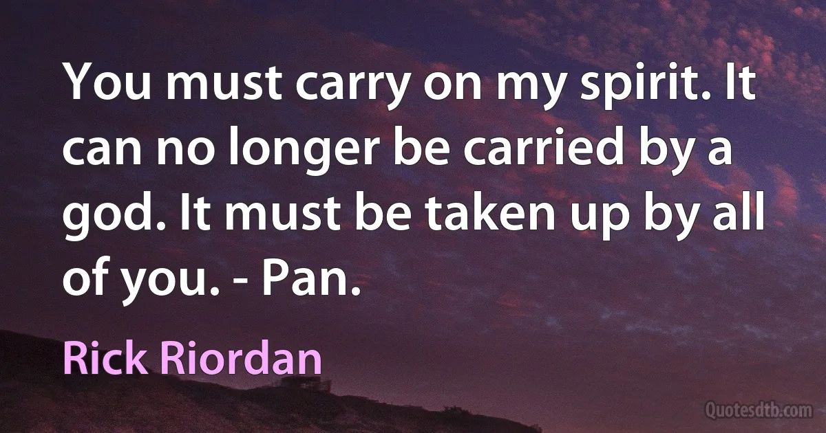 You must carry on my spirit. It can no longer be carried by a god. It must be taken up by all of you. - Pan. (Rick Riordan)