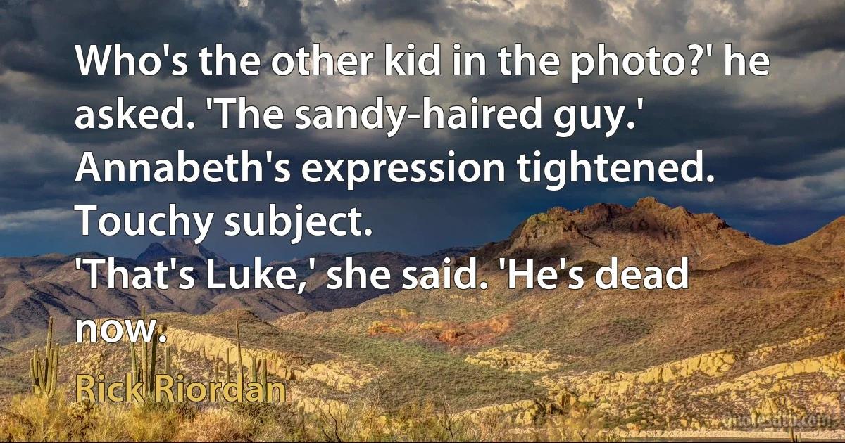 Who's the other kid in the photo?' he asked. 'The sandy-haired guy.'
Annabeth's expression tightened. Touchy subject.
'That's Luke,' she said. 'He's dead now. (Rick Riordan)