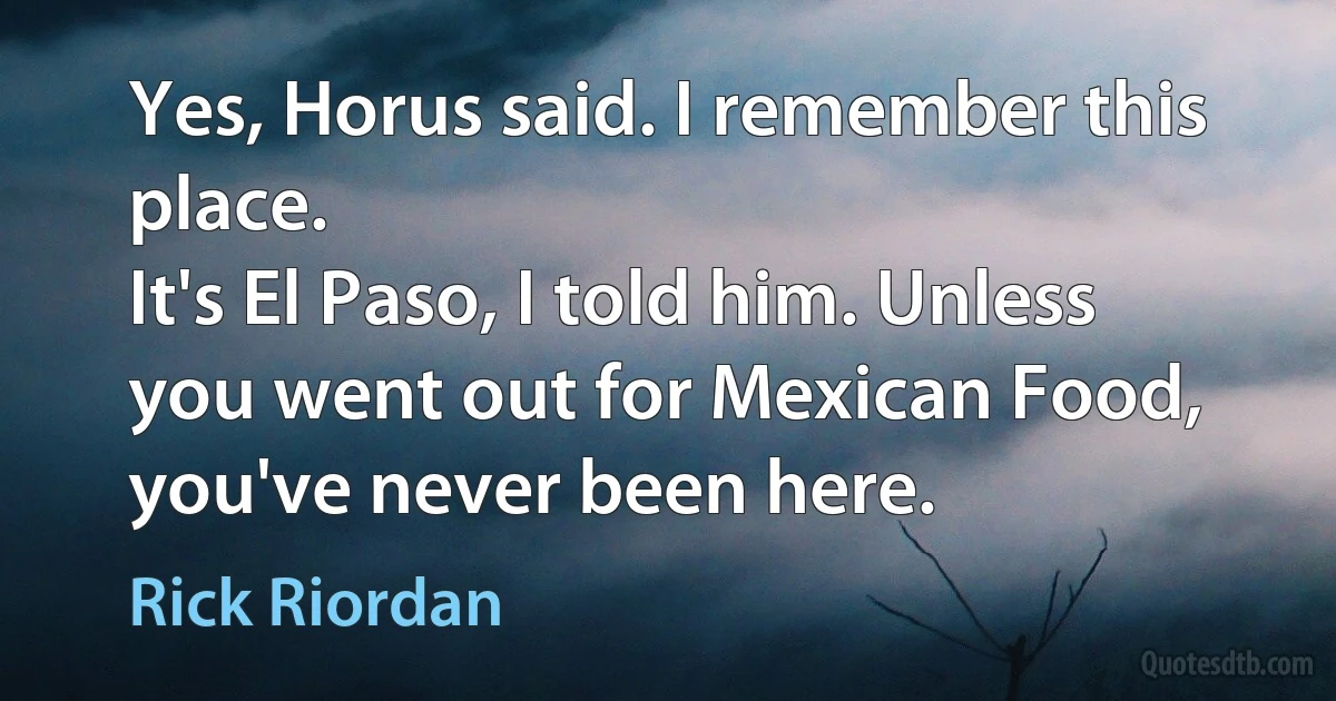 Yes, Horus said. I remember this place.
It's El Paso, I told him. Unless you went out for Mexican Food, you've never been here. (Rick Riordan)