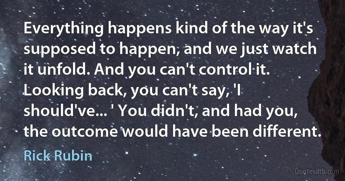 Everything happens kind of the way it's supposed to happen, and we just watch it unfold. And you can't control it. Looking back, you can't say, 'I should've... ' You didn't, and had you, the outcome would have been different. (Rick Rubin)