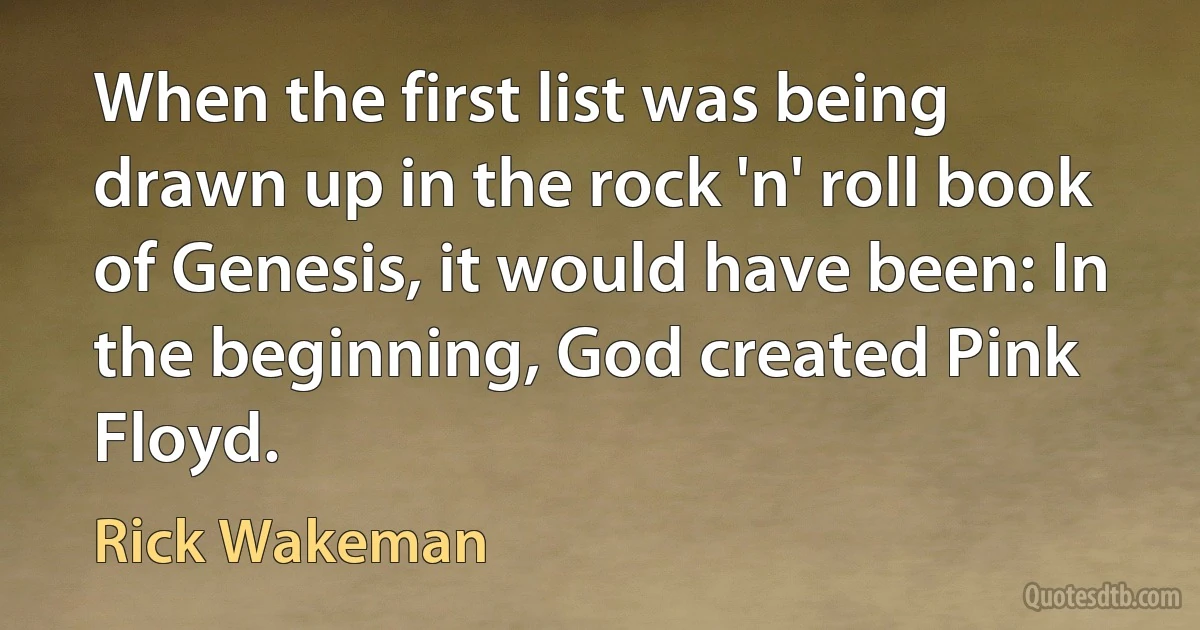 When the first list was being drawn up in the rock 'n' roll book of Genesis, it would have been: In the beginning, God created Pink Floyd. (Rick Wakeman)