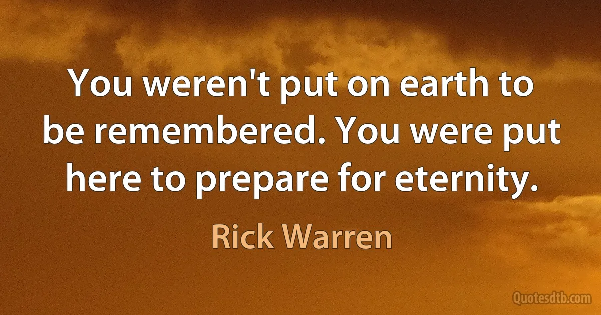 You weren't put on earth to be remembered. You were put here to prepare for eternity. (Rick Warren)