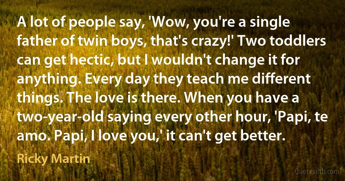 A lot of people say, 'Wow, you're a single father of twin boys, that's crazy!' Two toddlers can get hectic, but I wouldn't change it for anything. Every day they teach me different things. The love is there. When you have a two-year-old saying every other hour, 'Papi, te amo. Papi, I love you,' it can't get better. (Ricky Martin)