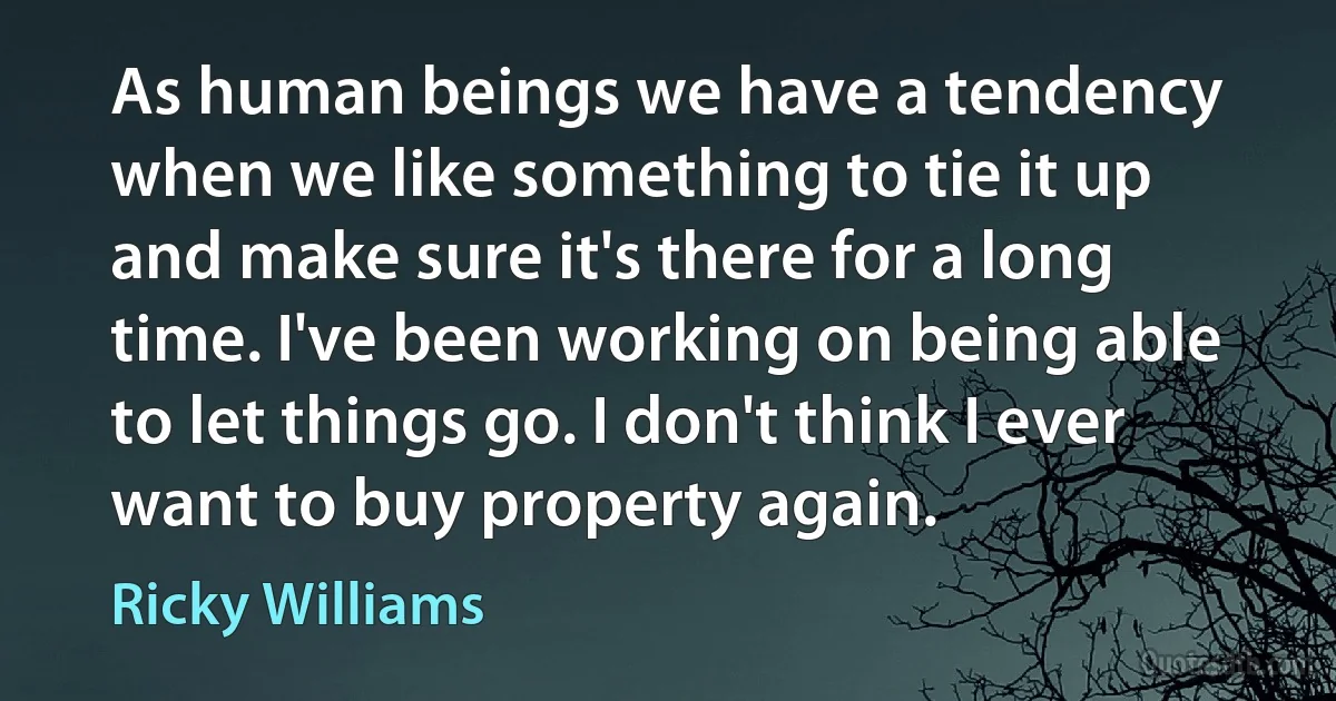 As human beings we have a tendency when we like something to tie it up and make sure it's there for a long time. I've been working on being able to let things go. I don't think I ever want to buy property again. (Ricky Williams)