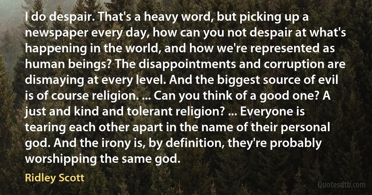 I do despair. That's a heavy word, but picking up a newspaper every day, how can you not despair at what's happening in the world, and how we're represented as human beings? The disappointments and corruption are dismaying at every level. And the biggest source of evil is of course religion. ... Can you think of a good one? A just and kind and tolerant religion? ... Everyone is tearing each other apart in the name of their personal god. And the irony is, by definition, they're probably worshipping the same god. (Ridley Scott)