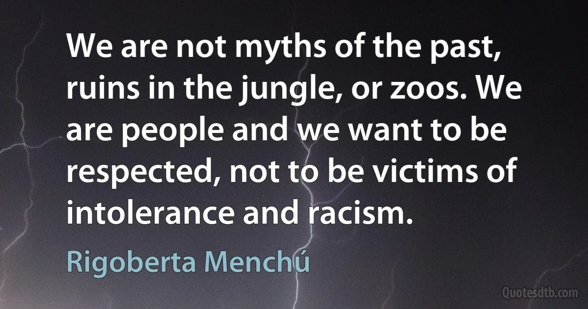 We are not myths of the past, ruins in the jungle, or zoos. We are people and we want to be respected, not to be victims of intolerance and racism. (Rigoberta Menchú)