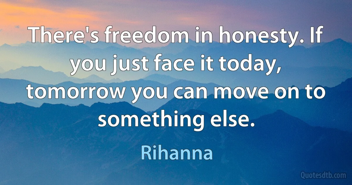 There's freedom in honesty. If you just face it today, tomorrow you can move on to something else. (Rihanna)