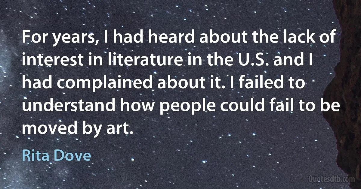 For years, I had heard about the lack of interest in literature in the U.S. and I had complained about it. I failed to understand how people could fail to be moved by art. (Rita Dove)