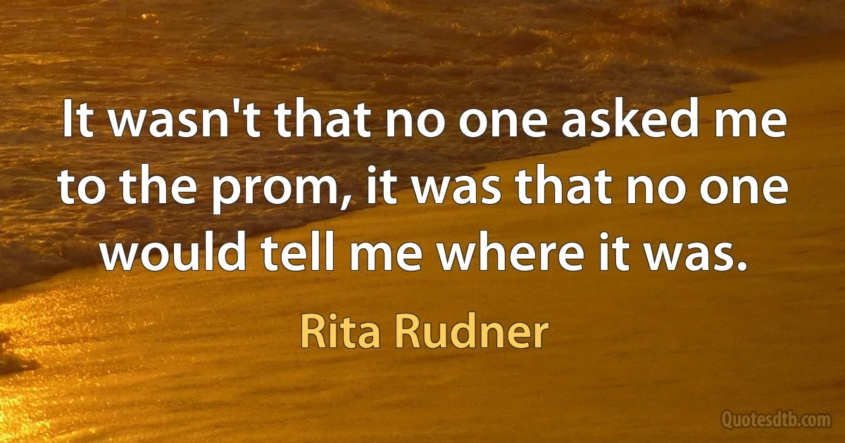 It wasn't that no one asked me to the prom, it was that no one would tell me where it was. (Rita Rudner)