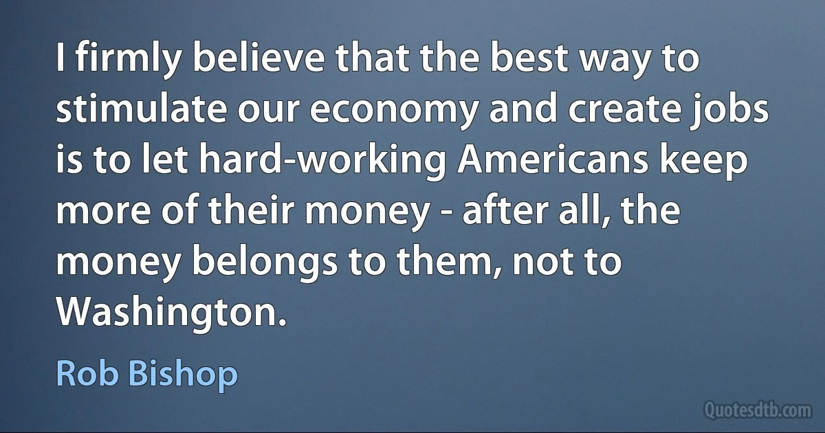 I firmly believe that the best way to stimulate our economy and create jobs is to let hard-working Americans keep more of their money - after all, the money belongs to them, not to Washington. (Rob Bishop)