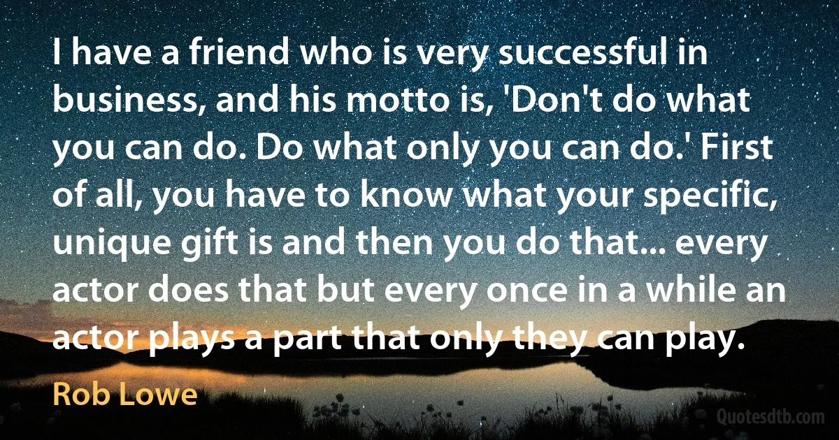 I have a friend who is very successful in business, and his motto is, 'Don't do what you can do. Do what only you can do.' First of all, you have to know what your specific, unique gift is and then you do that... every actor does that but every once in a while an actor plays a part that only they can play. (Rob Lowe)