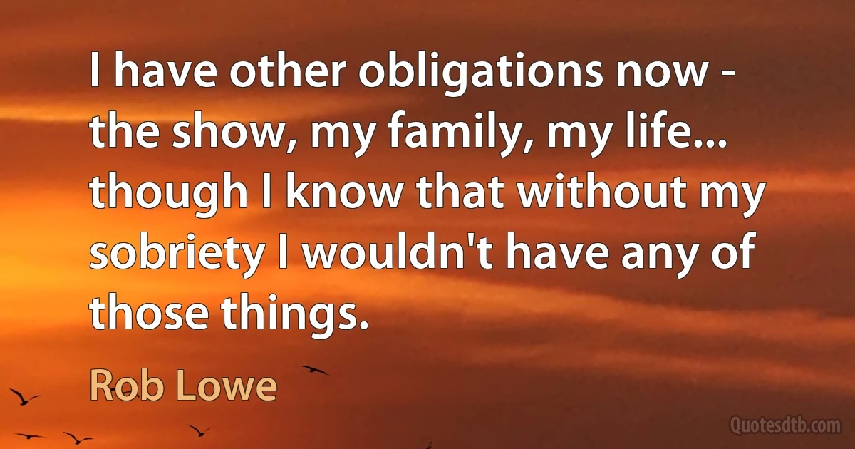 I have other obligations now - the show, my family, my life... though I know that without my sobriety I wouldn't have any of those things. (Rob Lowe)