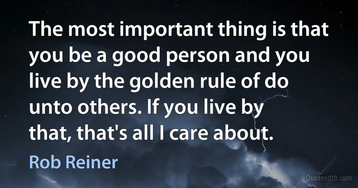 The most important thing is that you be a good person and you live by the golden rule of do unto others. If you live by that, that's all I care about. (Rob Reiner)