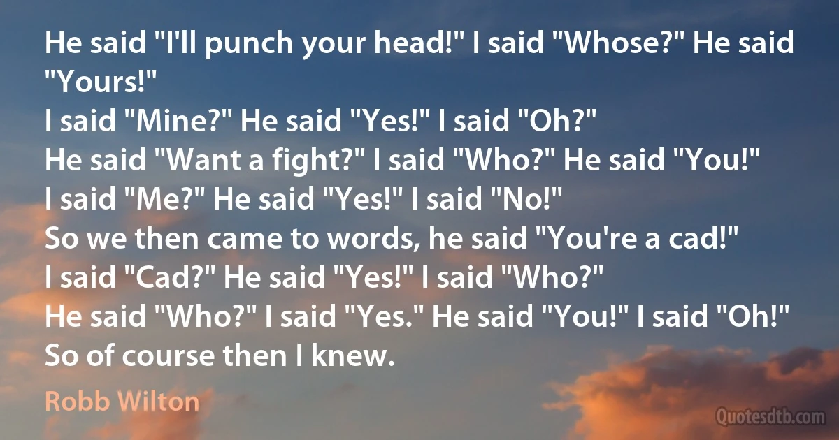 He said "I'll punch your head!" I said "Whose?" He said "Yours!"
I said "Mine?" He said "Yes!" I said "Oh?"
He said "Want a fight?" I said "Who?" He said "You!"
I said "Me?" He said "Yes!" I said "No!"
So we then came to words, he said "You're a cad!"
I said "Cad?" He said "Yes!" I said "Who?"
He said "Who?" I said "Yes." He said "You!" I said "Oh!"
So of course then I knew. (Robb Wilton)