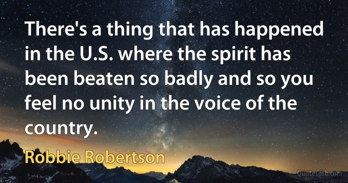 There's a thing that has happened in the U.S. where the spirit has been beaten so badly and so you feel no unity in the voice of the country. (Robbie Robertson)