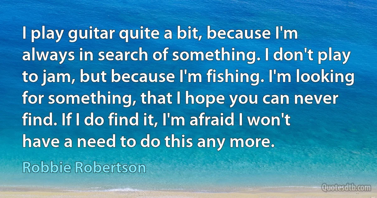 I play guitar quite a bit, because I'm always in search of something. I don't play to jam, but because I'm fishing. I'm looking for something, that I hope you can never find. If I do find it, I'm afraid I won't have a need to do this any more. (Robbie Robertson)