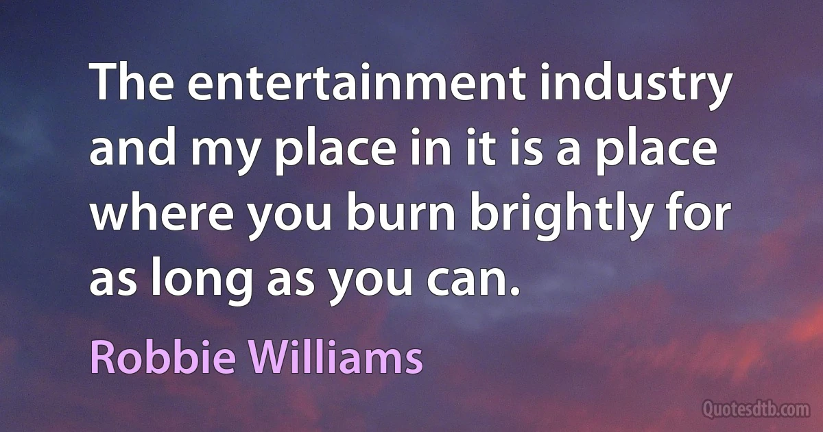 The entertainment industry and my place in it is a place where you burn brightly for as long as you can. (Robbie Williams)