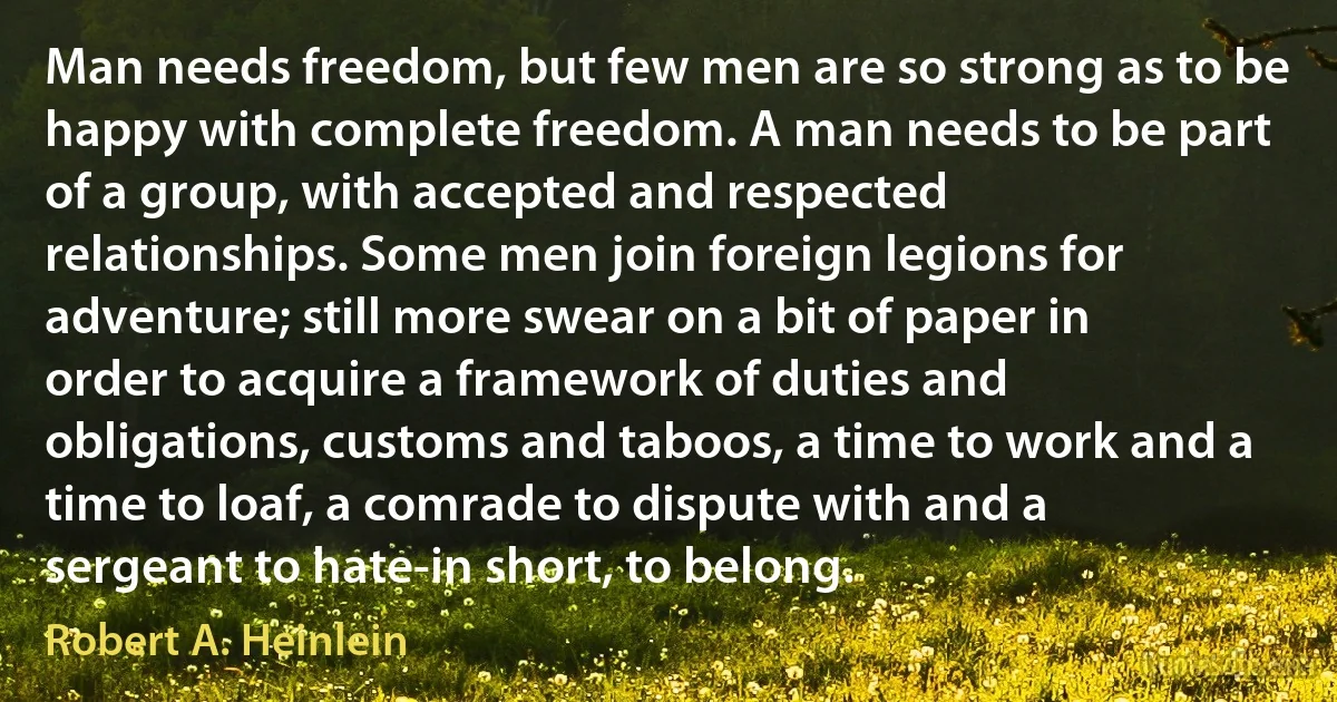 Man needs freedom, but few men are so strong as to be happy with complete freedom. A man needs to be part of a group, with accepted and respected relationships. Some men join foreign legions for adventure; still more swear on a bit of paper in order to acquire a framework of duties and obligations, customs and taboos, a time to work and a time to loaf, a comrade to dispute with and a sergeant to hate-in short, to belong. (Robert A. Heinlein)