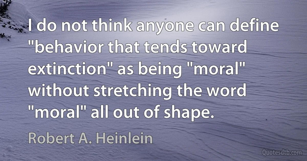 I do not think anyone can define "behavior that tends toward extinction" as being "moral" without stretching the word "moral" all out of shape. (Robert A. Heinlein)