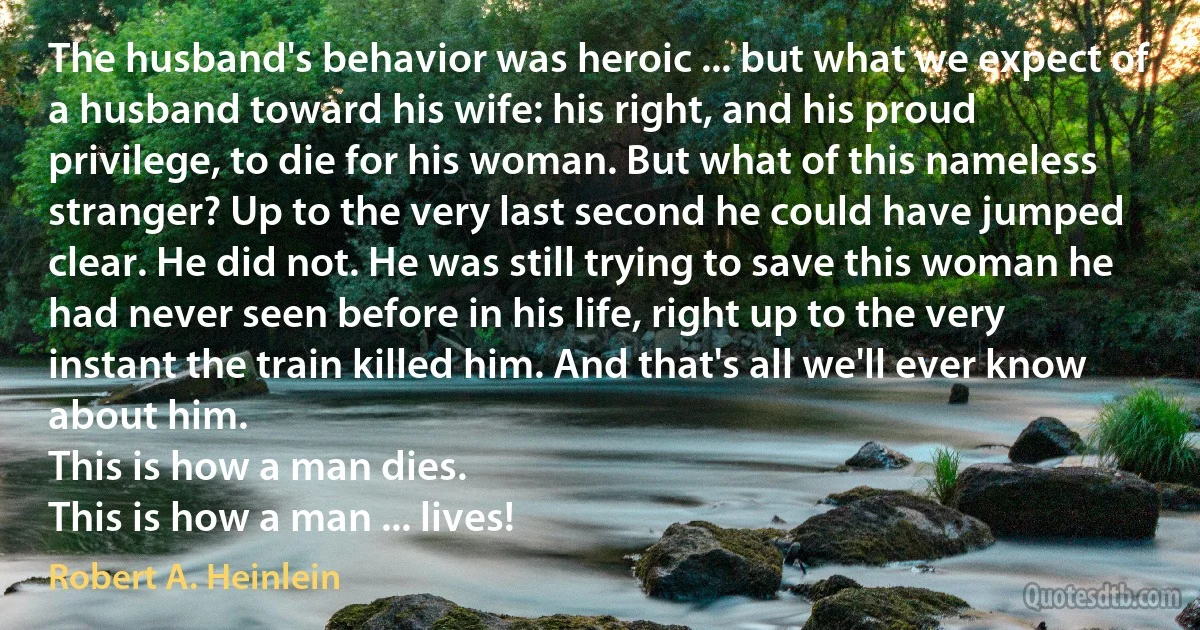 The husband's behavior was heroic ... but what we expect of a husband toward his wife: his right, and his proud privilege, to die for his woman. But what of this nameless stranger? Up to the very last second he could have jumped clear. He did not. He was still trying to save this woman he had never seen before in his life, right up to the very instant the train killed him. And that's all we'll ever know about him.
This is how a man dies.
This is how a man ... lives! (Robert A. Heinlein)