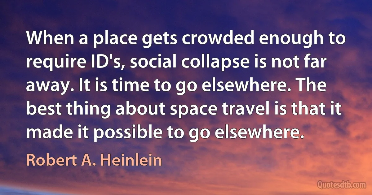 When a place gets crowded enough to require ID's, social collapse is not far away. It is time to go elsewhere. The best thing about space travel is that it made it possible to go elsewhere. (Robert A. Heinlein)