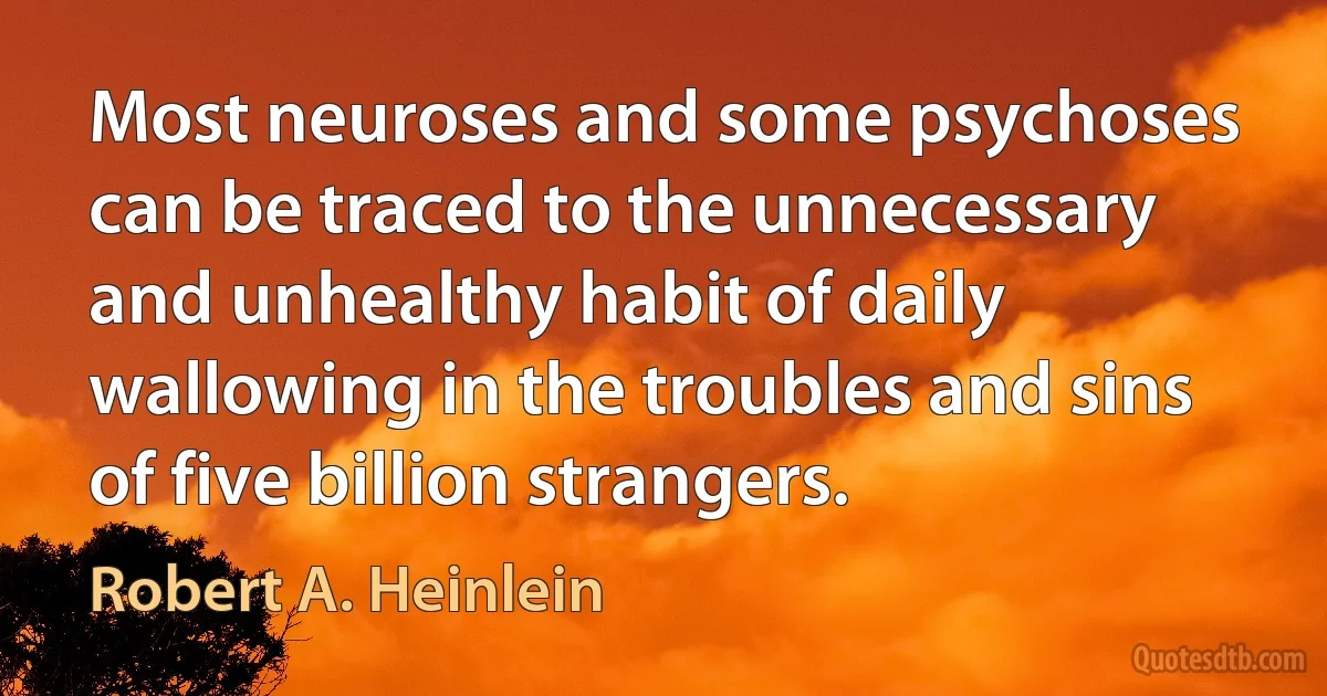 Most neuroses and some psychoses can be traced to the unnecessary and unhealthy habit of daily wallowing in the troubles and sins of five billion strangers. (Robert A. Heinlein)