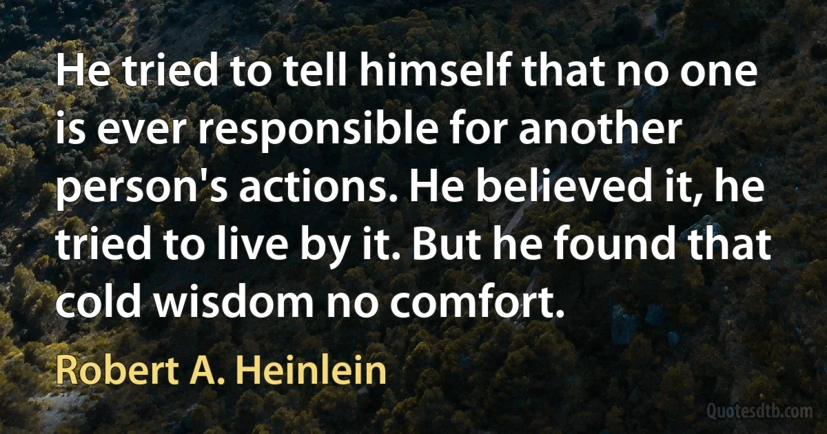 He tried to tell himself that no one is ever responsible for another person's actions. He believed it, he tried to live by it. But he found that cold wisdom no comfort. (Robert A. Heinlein)