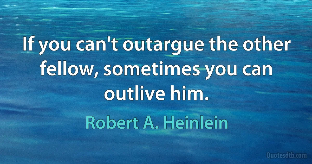 If you can't outargue the other fellow, sometimes you can outlive him. (Robert A. Heinlein)