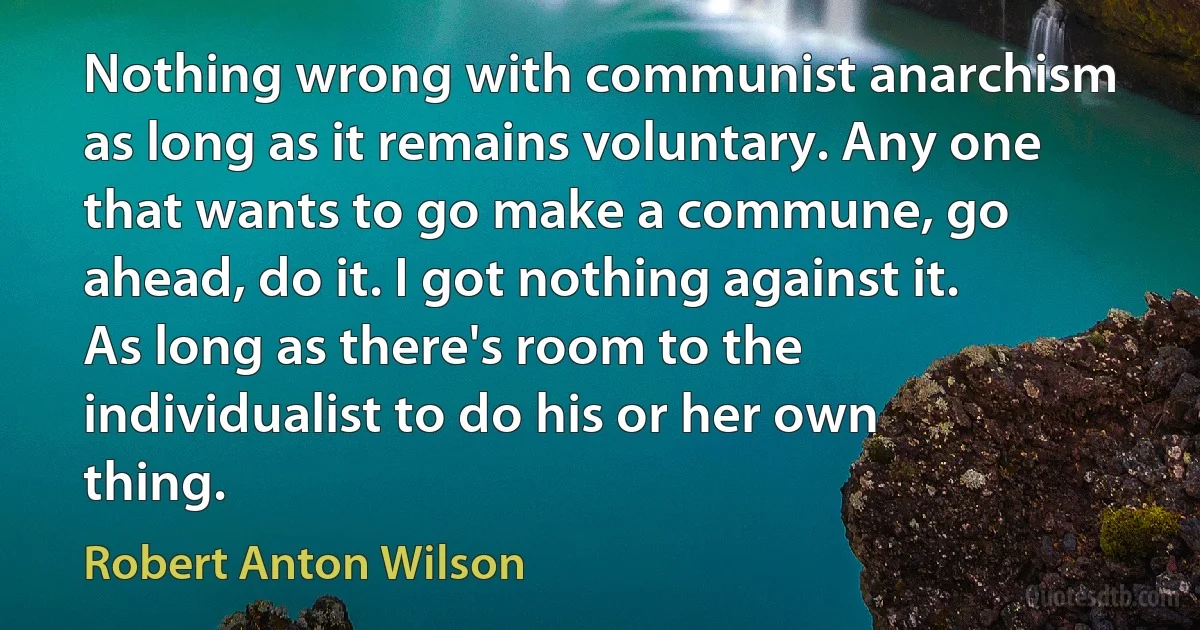 Nothing wrong with communist anarchism as long as it remains voluntary. Any one that wants to go make a commune, go ahead, do it. I got nothing against it. As long as there's room to the individualist to do his or her own thing. (Robert Anton Wilson)