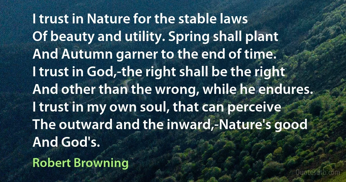 I trust in Nature for the stable laws
Of beauty and utility. Spring shall plant
And Autumn garner to the end of time.
I trust in God,-the right shall be the right
And other than the wrong, while he endures.
I trust in my own soul, that can perceive
The outward and the inward,-Nature's good
And God's. (Robert Browning)