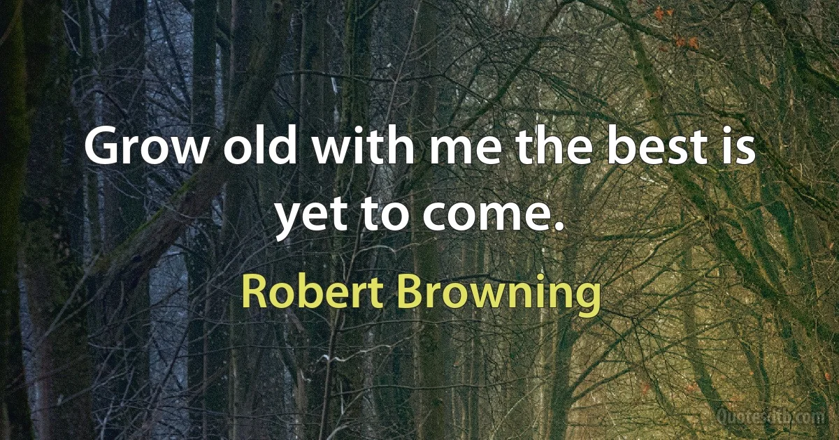 Grow old with me the best is yet to come. (Robert Browning)