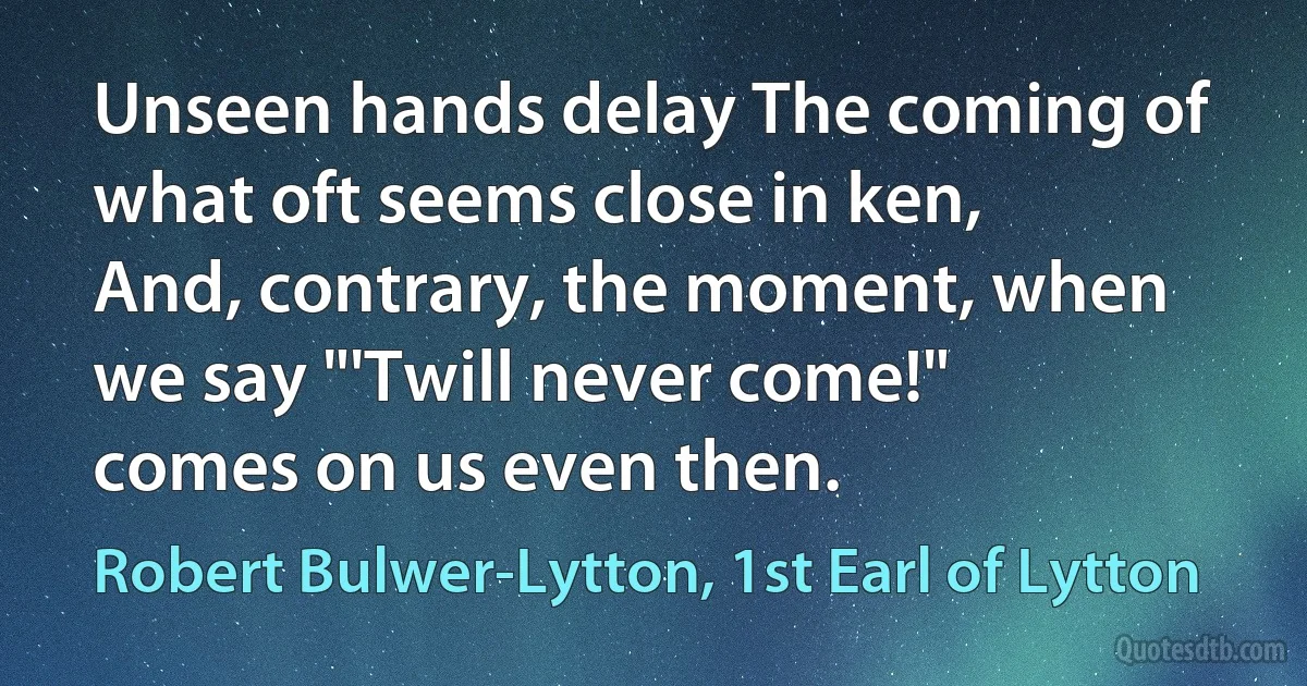 Unseen hands delay The coming of what oft seems close in ken, And, contrary, the moment, when we say "'Twill never come!" comes on us even then. (Robert Bulwer-Lytton, 1st Earl of Lytton)