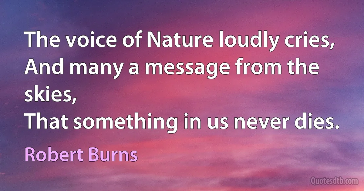 The voice of Nature loudly cries,
And many a message from the skies,
That something in us never dies. (Robert Burns)