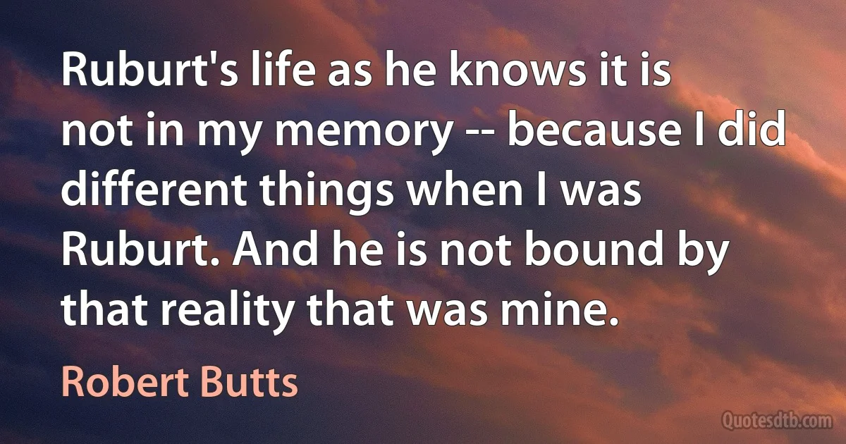 Ruburt's life as he knows it is not in my memory -- because I did different things when I was Ruburt. And he is not bound by that reality that was mine. (Robert Butts)