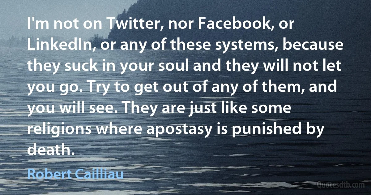 I'm not on Twitter, nor Facebook, or LinkedIn, or any of these systems, because they suck in your soul and they will not let you go. Try to get out of any of them, and you will see. They are just like some religions where apostasy is punished by death. (Robert Cailliau)