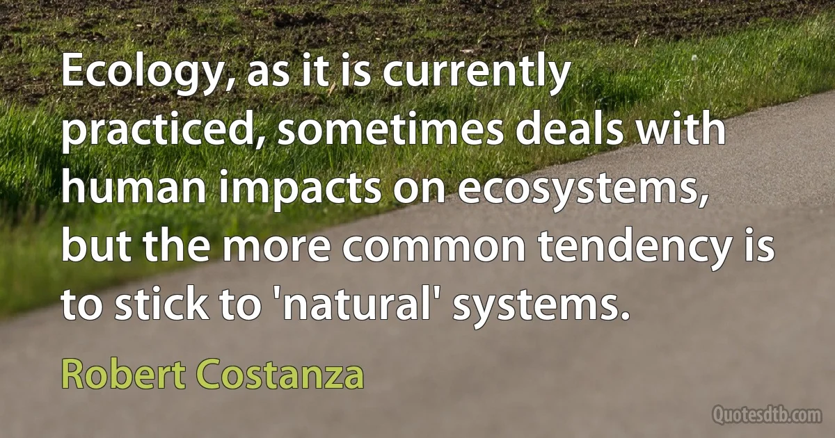 Ecology, as it is currently practiced, sometimes deals with human impacts on ecosystems, but the more common tendency is to stick to 'natural' systems. (Robert Costanza)