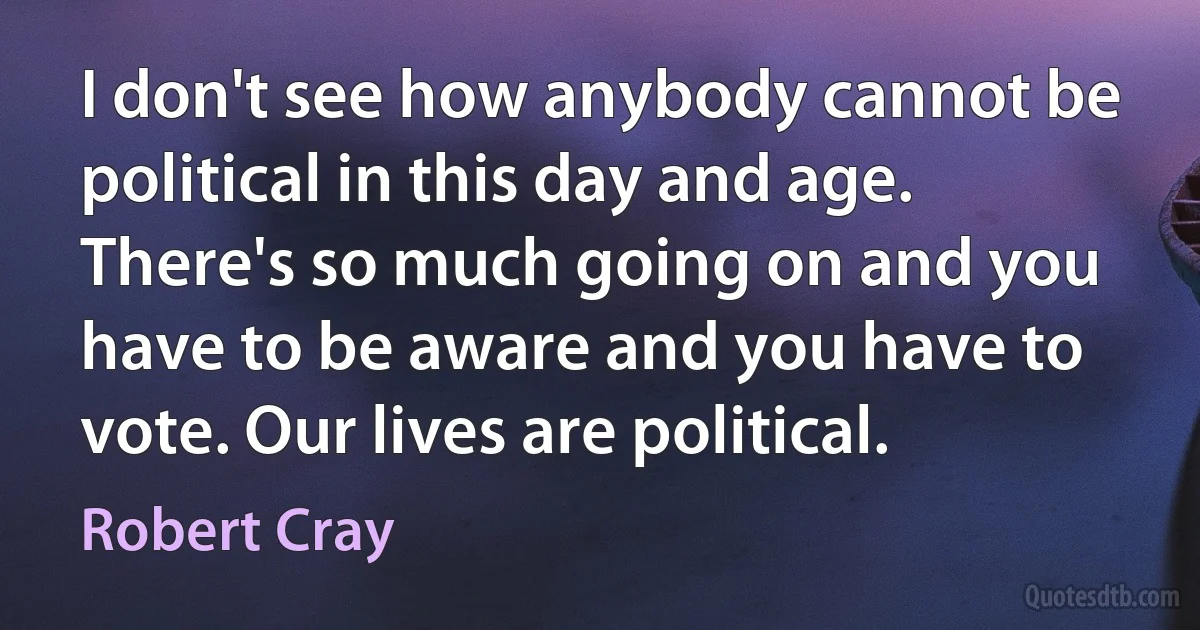 I don't see how anybody cannot be political in this day and age. There's so much going on and you have to be aware and you have to vote. Our lives are political. (Robert Cray)