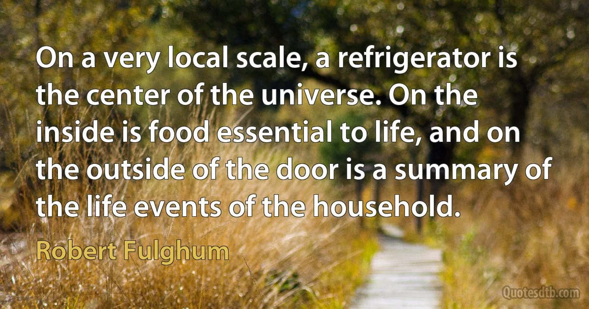 On a very local scale, a refrigerator is the center of the universe. On the inside is food essential to life, and on the outside of the door is a summary of the life events of the household. (Robert Fulghum)