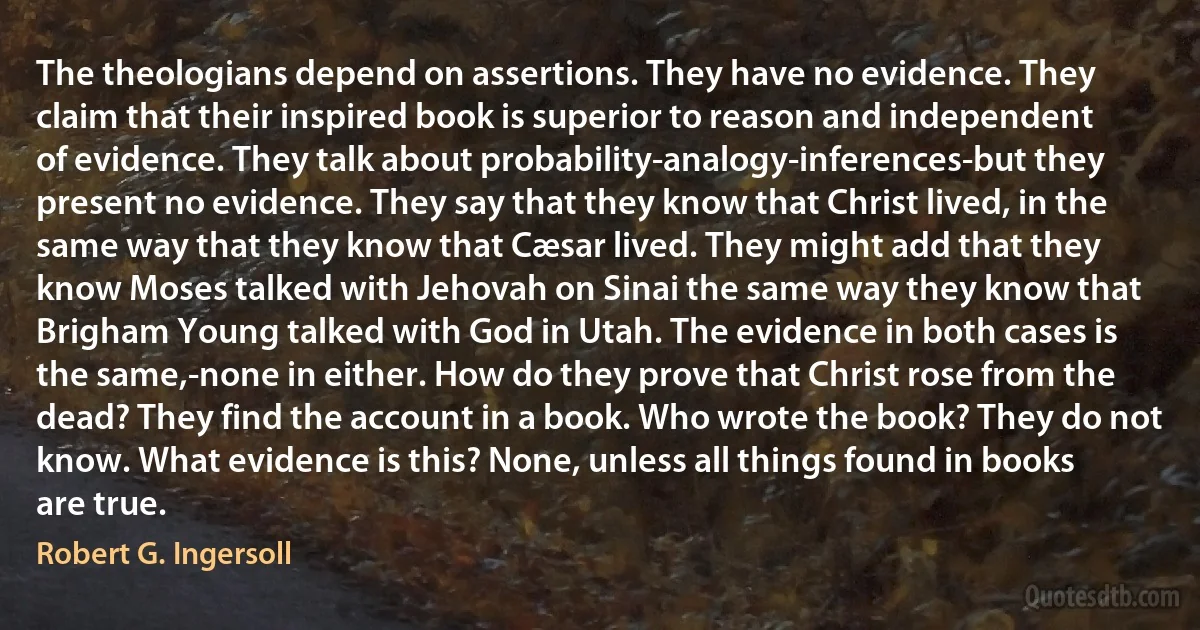 The theologians depend on assertions. They have no evidence. They claim that their inspired book is superior to reason and independent of evidence. They talk about probability-analogy-inferences-but they present no evidence. They say that they know that Christ lived, in the same way that they know that Cæsar lived. They might add that they know Moses talked with Jehovah on Sinai the same way they know that Brigham Young talked with God in Utah. The evidence in both cases is the same,-none in either. How do they prove that Christ rose from the dead? They find the account in a book. Who wrote the book? They do not know. What evidence is this? None, unless all things found in books are true. (Robert G. Ingersoll)