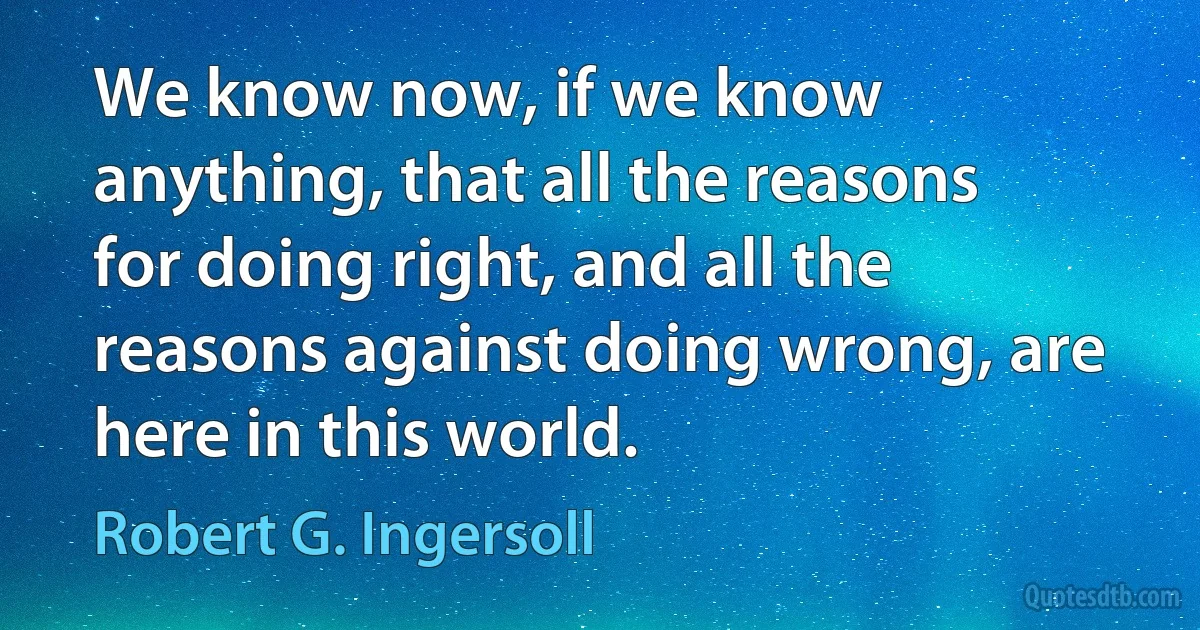 We know now, if we know anything, that all the reasons for doing right, and all the reasons against doing wrong, are here in this world. (Robert G. Ingersoll)