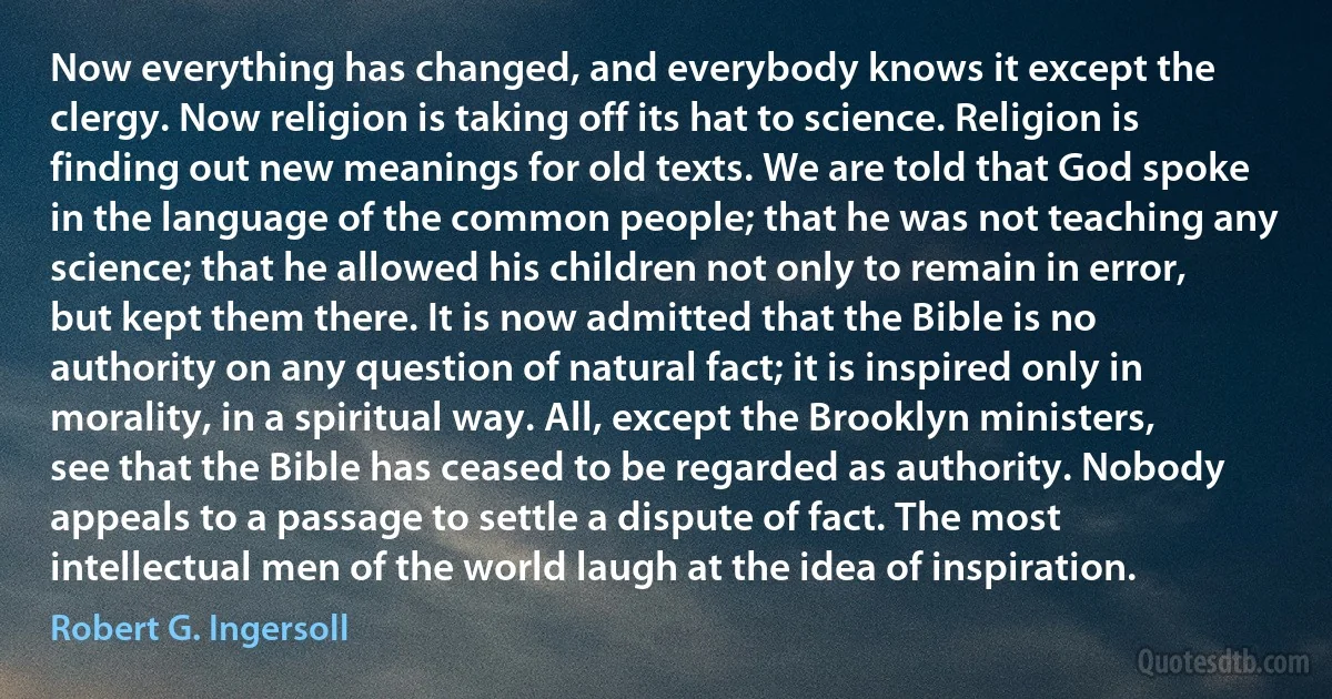 Now everything has changed, and everybody knows it except the clergy. Now religion is taking off its hat to science. Religion is finding out new meanings for old texts. We are told that God spoke in the language of the common people; that he was not teaching any science; that he allowed his children not only to remain in error, but kept them there. It is now admitted that the Bible is no authority on any question of natural fact; it is inspired only in morality, in a spiritual way. All, except the Brooklyn ministers, see that the Bible has ceased to be regarded as authority. Nobody appeals to a passage to settle a dispute of fact. The most intellectual men of the world laugh at the idea of inspiration. (Robert G. Ingersoll)