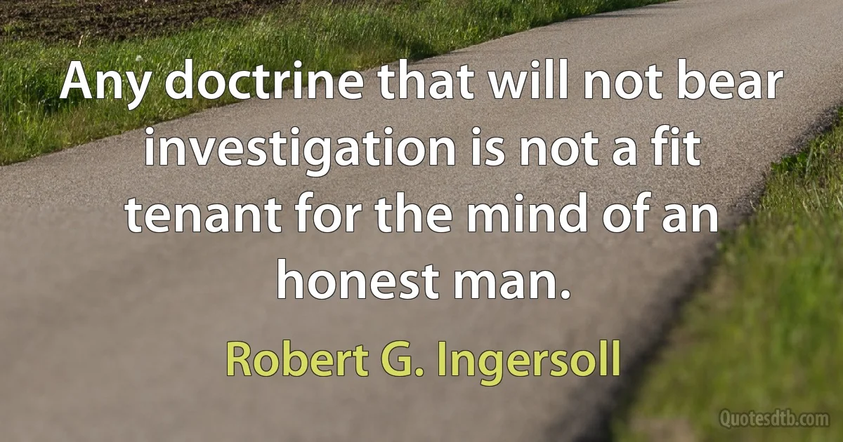 Any doctrine that will not bear investigation is not a fit tenant for the mind of an honest man. (Robert G. Ingersoll)