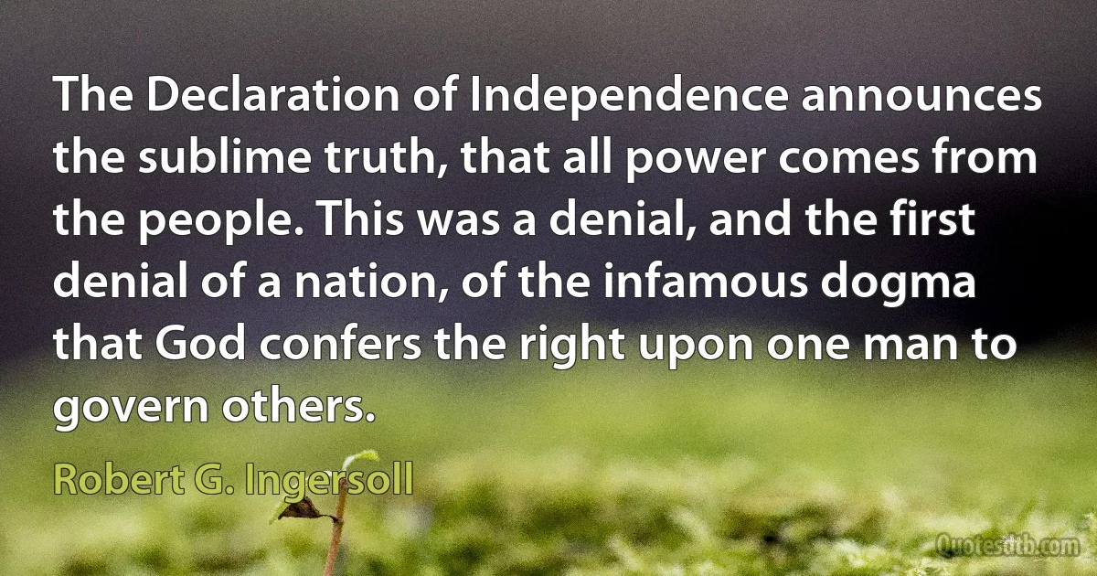 The Declaration of Independence announces the sublime truth, that all power comes from the people. This was a denial, and the first denial of a nation, of the infamous dogma that God confers the right upon one man to govern others. (Robert G. Ingersoll)