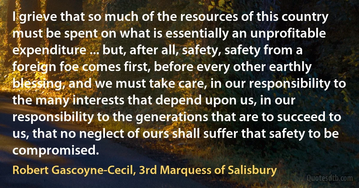 I grieve that so much of the resources of this country must be spent on what is essentially an unprofitable expenditure ... but, after all, safety, safety from a foreign foe comes first, before every other earthly blessing, and we must take care, in our responsibility to the many interests that depend upon us, in our responsibility to the generations that are to succeed to us, that no neglect of ours shall suffer that safety to be compromised. (Robert Gascoyne-Cecil, 3rd Marquess of Salisbury)