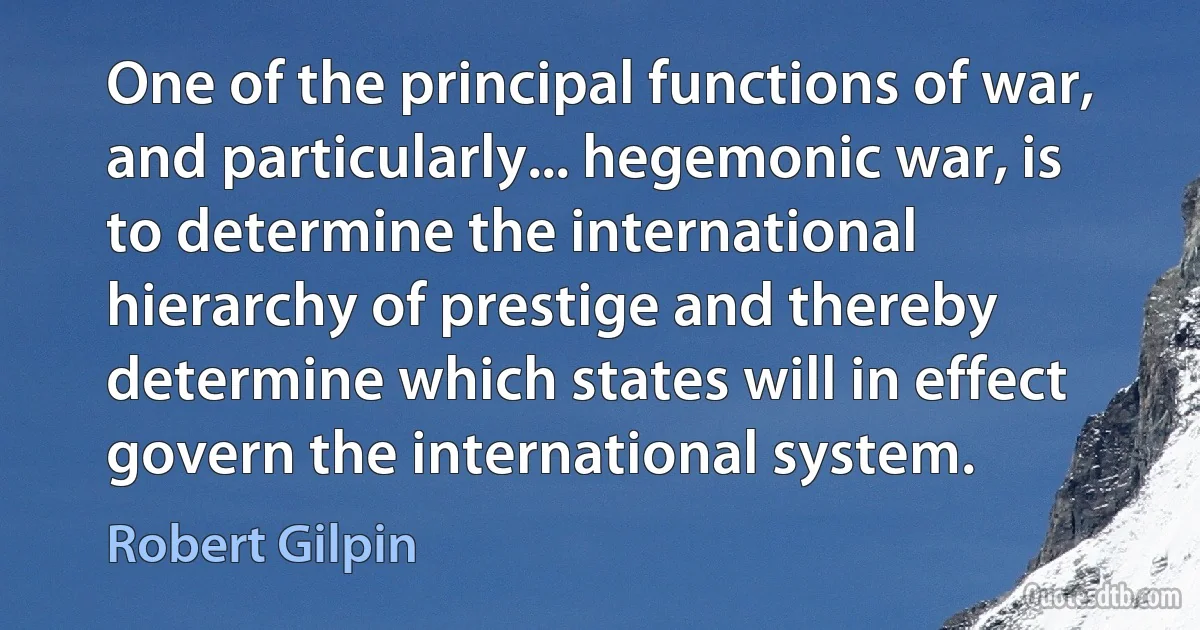 One of the principal functions of war, and particularly... hegemonic war, is to determine the international hierarchy of prestige and thereby determine which states will in effect govern the international system. (Robert Gilpin)